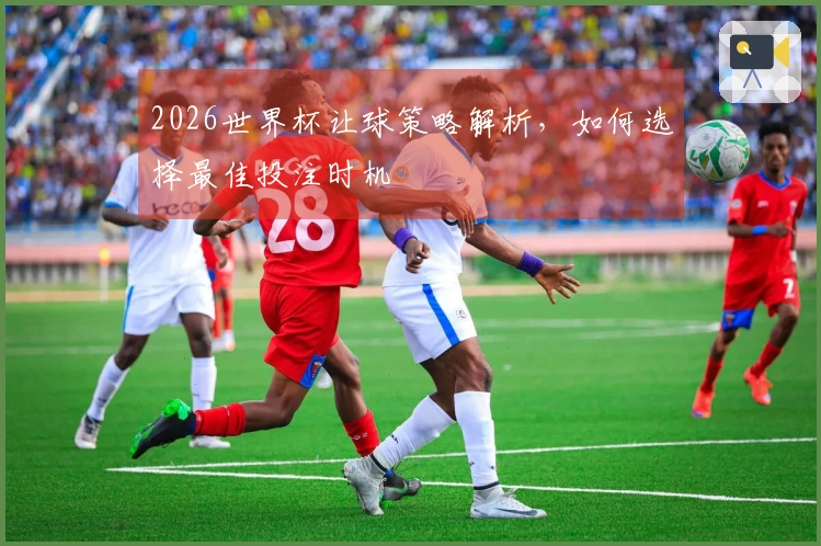 2026世界杯让球策略解析，如何选择最佳投注时机