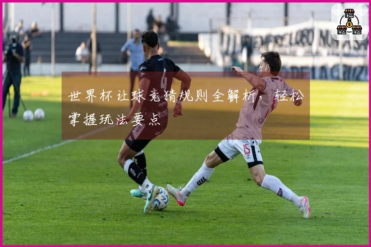 世界杯让球竞猜规则全解析，轻松掌握玩法要点
