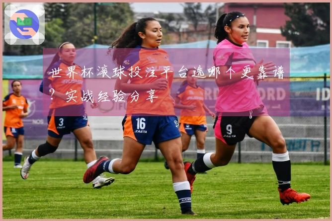 世界杯滚球投注平台选哪个更靠谱？实战经验分享